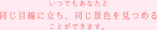 いつでもあなたと同じ目線に立ち、同じ景色を見つめることができます。